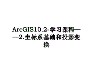 ArcGIS10.2-学习课程——2.坐标系基础和投影变换.ppt