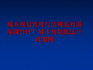 最新城乡规划与法规系列讲座课件ppt-城市规划依法行政案例精品课件.ppt