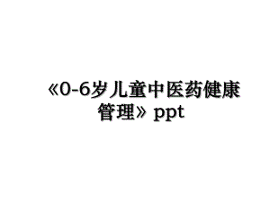 《0-6岁儿童中医药健康管理》ppt.ppt