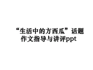 “生活中的方西瓜”话题作文指导与讲评ppt.ppt