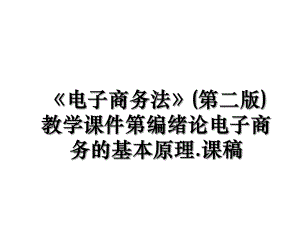 《电子商务法》(第二版)教学课件第编绪论电子商务的基本原理.课稿.ppt